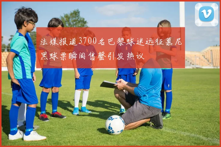 法媒报道3700名巴黎球迷远征慕尼黑球票瞬间售罄引发热议