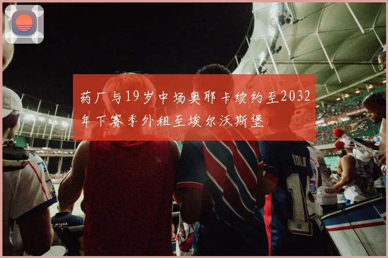 药厂与19岁中场奥耶卡续约至2032年下赛季外租至埃尔沃斯堡