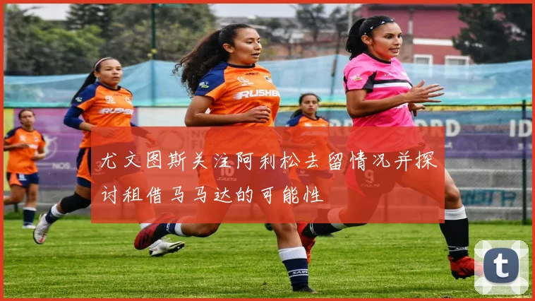 尤文图斯关注阿利松去留情况并探讨租借马马达的可能性