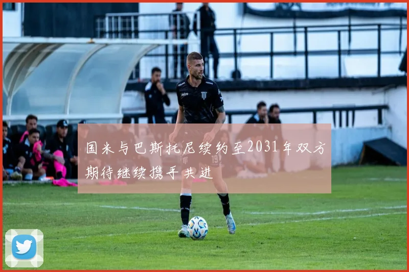 国米与巴斯托尼续约至2031年双方期待继续携手共进