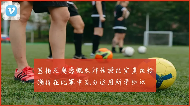 塞梅尼奥感慨瓜帅传授的宝贵经验期待在比赛中充分运用所学知识