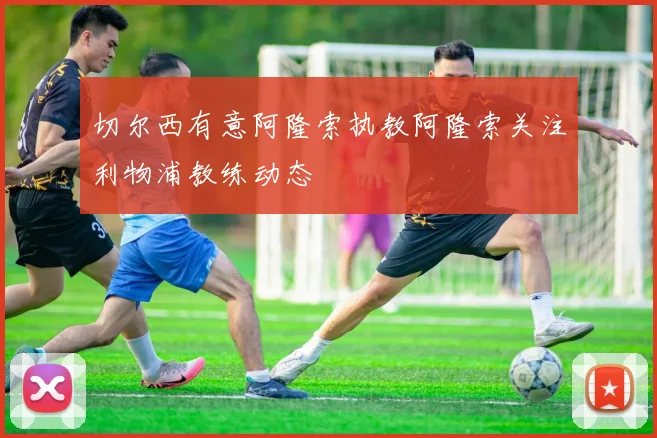 切尔西有意阿隆索执教阿隆索关注利物浦教练动态