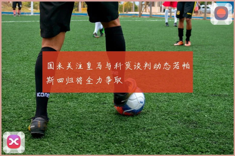 国米关注皇马与科莫谈判动态若帕斯回归将全力争取