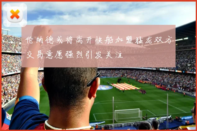 伦纳德或将离开快船加盟猛龙双方交易意愿强烈引发关注
