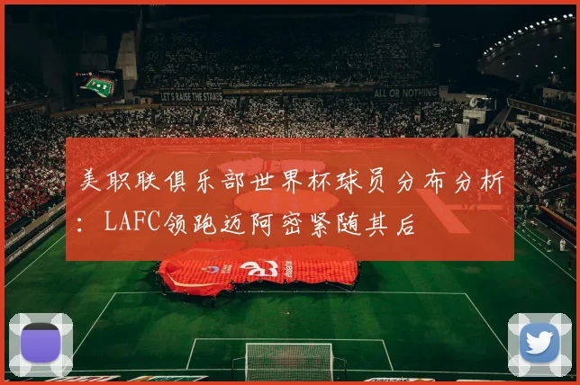 美职联俱乐部世界杯球员分布分析：LAFC领跑迈阿密紧随其后