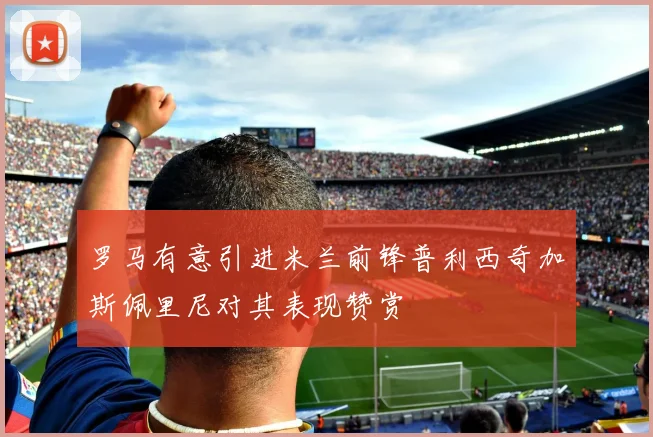 罗马有意引进米兰前锋普利西奇加斯佩里尼对其表现赞赏
