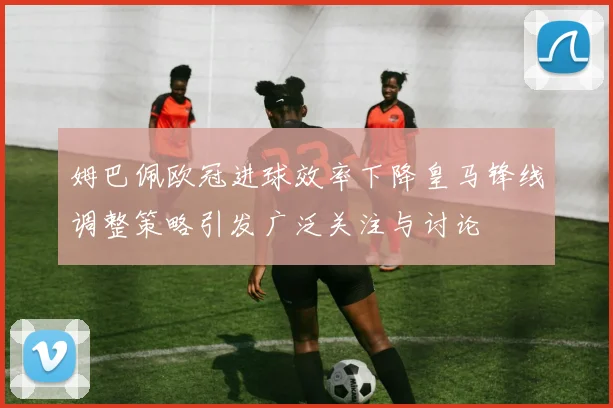 姆巴佩欧冠进球效率下降皇马锋线调整策略引发广泛关注与讨论