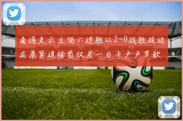 南通支云主场六连胜以2-0战胜延边龙鼎紧追榜首仅差一分卡卢卢罗歆破门助力