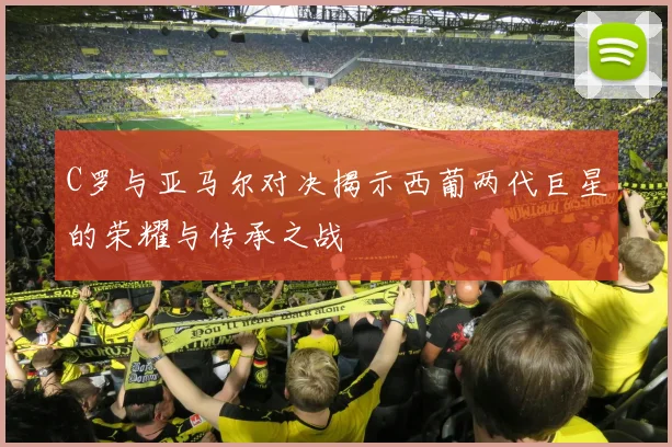 C罗与亚马尔对决揭示西葡两代巨星的荣耀与传承之战