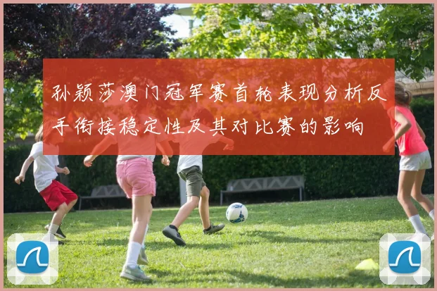 孙颖莎澳门冠军赛首轮表现分析反手衔接稳定性及其对比赛的影响