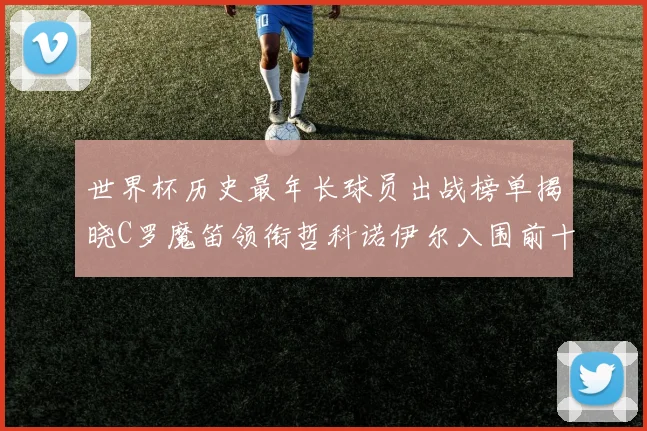 世界杯历史最年长球员出战榜单揭晓C罗魔笛领衔哲科诺伊尔入围前十
